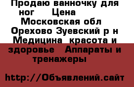 Продаю ванночку для ног.  › Цена ­ 1 000 - Московская обл., Орехово-Зуевский р-н Медицина, красота и здоровье » Аппараты и тренажеры   